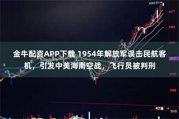 金牛配資APP下載 1954年解放軍誤擊民航客機，引發中美海南空戰，飛行員被判刑