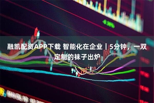 融凱配資APP下載 智能化在企業｜5分鐘，一雙定制的襪子出爐