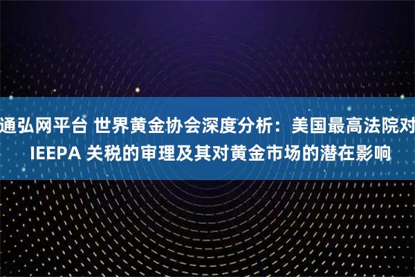 通弘網平臺 世界黃金協會深度分析：美國最高法院對 IEEPA 關稅的審理及其對黃金市場的潛在影響