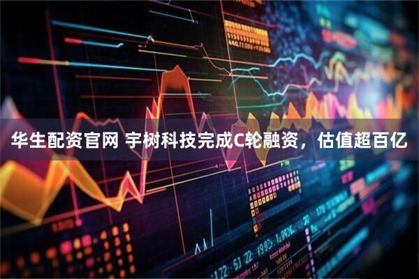 華生配資官網 宇樹科技完成C輪融資，估值超百億