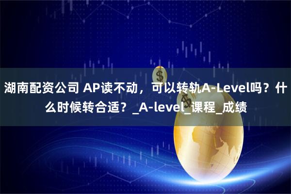 湖南配資公司 AP讀不動，可以轉軌A-Level嗎？什么時候轉合適？_A-level_課程_成績