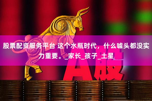 股票配資服務(wù)平臺(tái) 這個(gè)水瓶時(shí)代，什么噱頭都沒實(shí)力重要。_家長(zhǎng)_孩子_土星