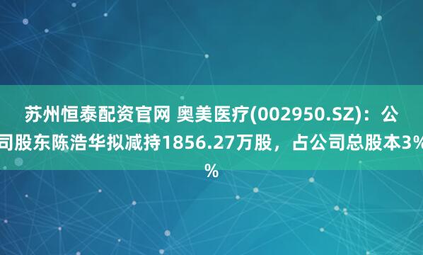 蘇州恒泰配資官網(wǎng) 奧美醫(yī)療(002950.SZ)：公司股東陳浩華擬減持1856.27萬(wàn)股，占公司總股本3%