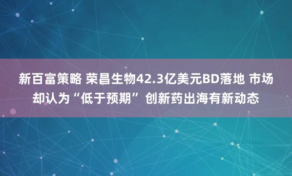 新百富策略 榮昌生物42.3億美元BD落地 市場卻認為“低于預期” 創新藥出海有新動態