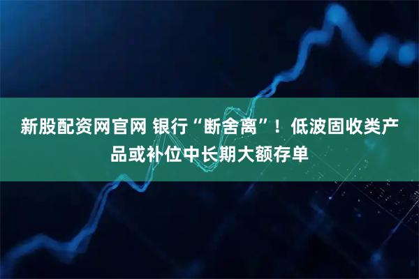 新股配資網(wǎng)官網(wǎng) 銀行“斷舍離”！低波固收類產(chǎn)品或補位中長期大額存單