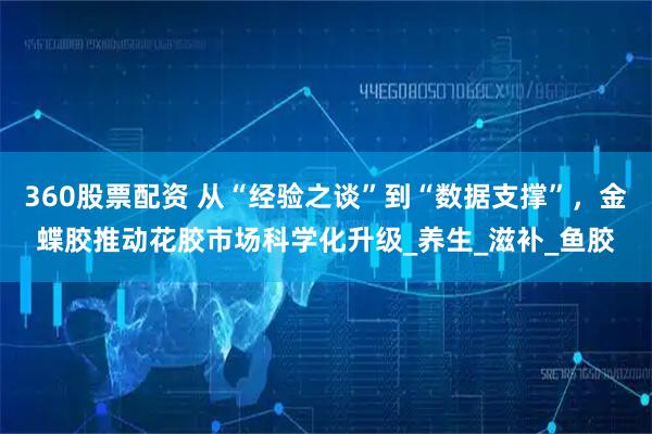 360股票配資 從“經(jīng)驗(yàn)之談”到“數(shù)據(jù)支撐”，金蝶膠推動(dòng)花膠市場(chǎng)科學(xué)化升級(jí)_養(yǎng)生_滋補(bǔ)_魚膠