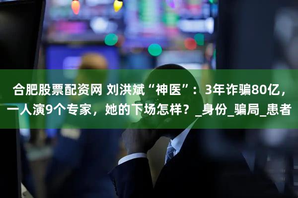 合肥股票配資網(wǎng) 劉洪斌“神醫(yī)”：3年詐騙80億，一人演9個(gè)專家，她的下場(chǎng)怎樣？_身份_騙局_患者