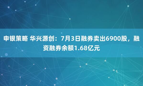 申銀策略 華興源創(chuàng)：7月3日融券賣出6900股，融資融券余額1.68億元