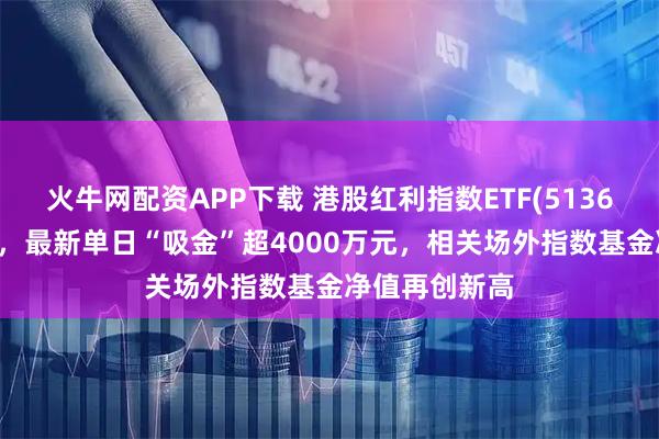 火牛網配資APP下載 港股紅利指數ETF(513630)逆市紅盤，最新單日“吸金”超4000萬元，相關場外指數基金凈值再創新高