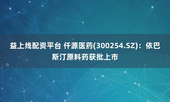 益上線配資平臺 仟源醫藥(300254.SZ)：依巴斯汀原料藥獲批上市