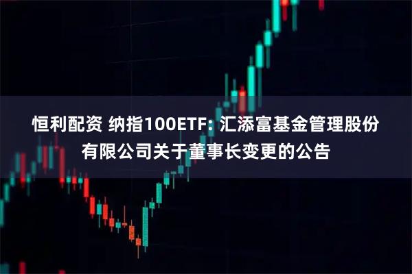 恒利配資 納指100ETF: 匯添富基金管理股份有限公司關(guān)于董事長(zhǎng)變更的公告