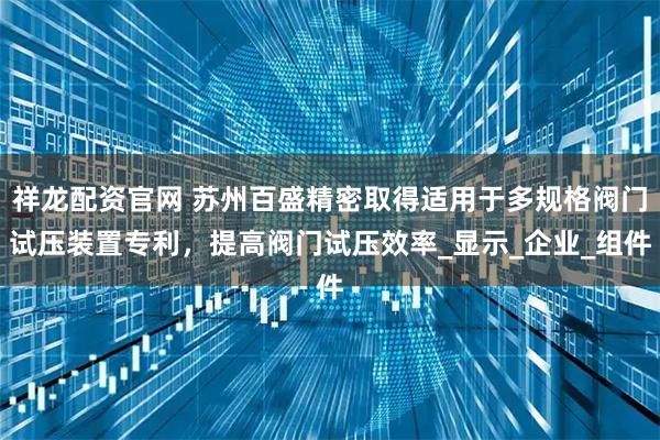 祥龍配資官網 蘇州百盛精密取得適用于多規格閥門試壓裝置專利，提高閥門試壓效率_顯示_企業_組件