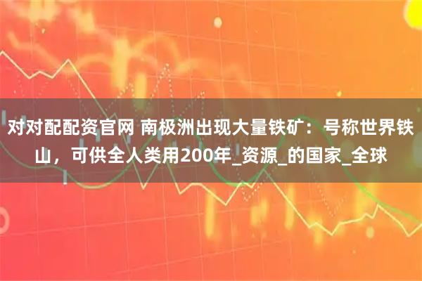 對對配配資官網 南極洲出現大量鐵礦：號稱世界鐵山，可供全人類用200年_資源_的國家_全球