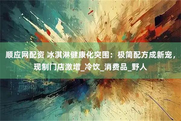 順應網配資 冰淇淋健康化突圍：極簡配方成新寵，現制門店激增_冷飲_消費品_野人