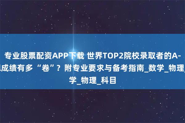 專業股票配資APP下載 世界TOP2院校錄取者的A-level成績有多 “卷”？附專業要求與備考指南_數學_物理_科目