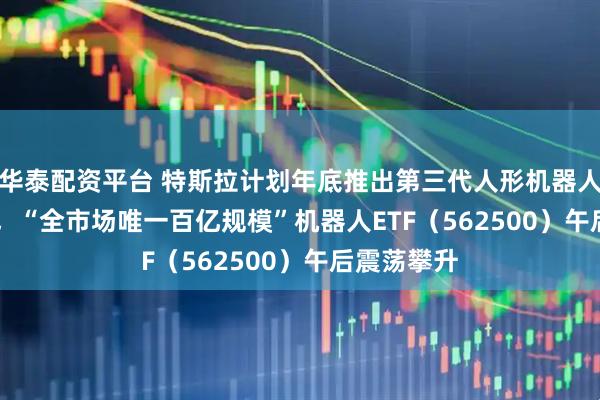 華泰配資平臺(tái) 特斯拉計(jì)劃年底推出第三代人形機(jī)器人Optimus，“全市場唯一百億規(guī)模”機(jī)器人ETF（562500）午后震蕩攀升