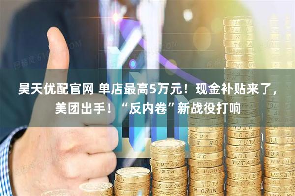 昊天優配官網 單店最高5萬元！現金補貼來了，美團出手！“反內卷”新戰役打響