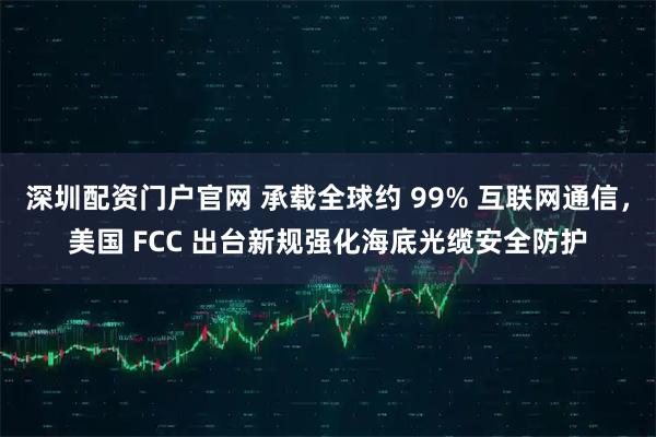 深圳配資門戶官網 承載全球約 99% 互聯網通信，美國 FCC 出臺新規強化海底光纜安全防護