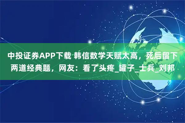 中投證券APP下載 韓信數(shù)學(xué)天賦太高，死后留下兩道經(jīng)典題，網(wǎng)友：看了頭疼_罐子_士兵_劉邦