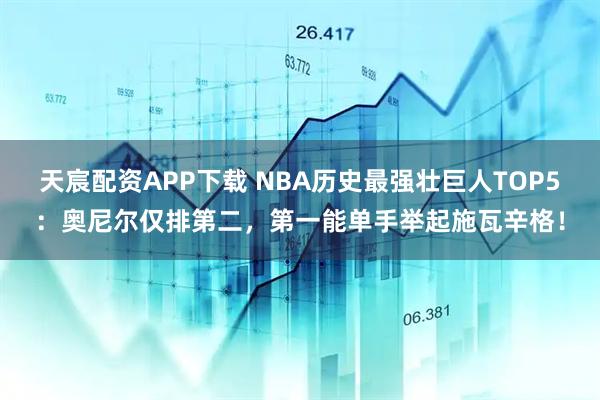 天宸配資APP下載 NBA歷史最強壯巨人TOP5：奧尼爾僅排第二，第一能單手舉起施瓦辛格！